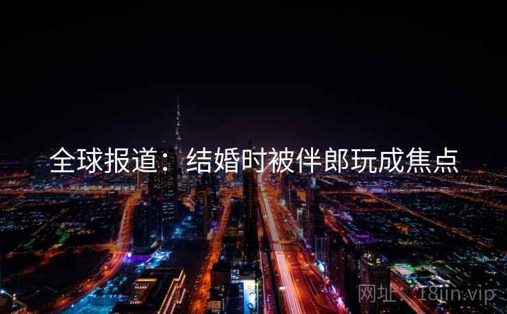 全球报道：结婚时被伴郎玩成焦点