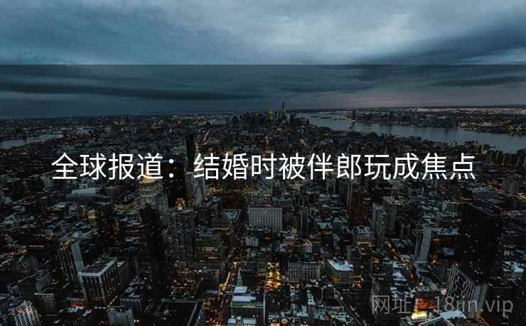 全球报道：结婚时被伴郎玩成焦点