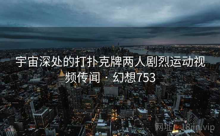 宇宙深处的打扑克牌两人剧烈运动视频传闻 · 幻想753
