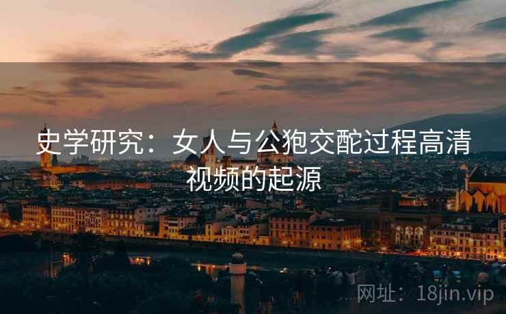 史学研究：女人与公狍交酡过程高清视频的起源