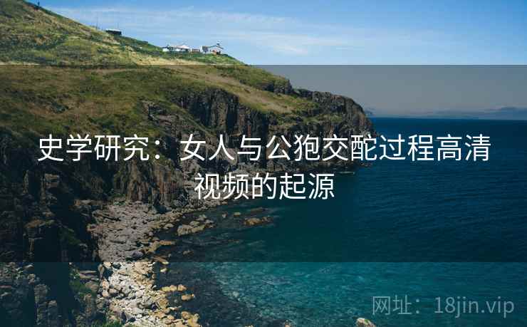史学研究：女人与公狍交酡过程高清视频的起源