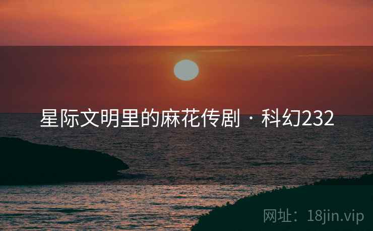 星际文明里的麻花传剧 · 科幻232