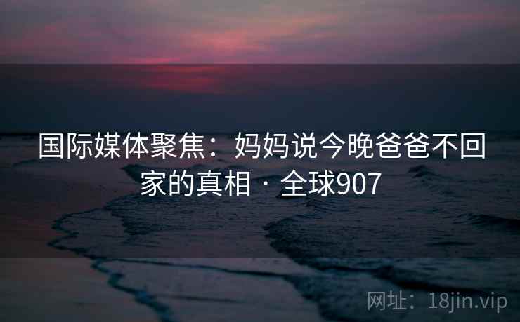国际媒体聚焦：妈妈说今晚爸爸不回家的真相 · 全球907