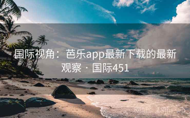 国际视角：芭乐app最新下载的最新观察 · 国际451