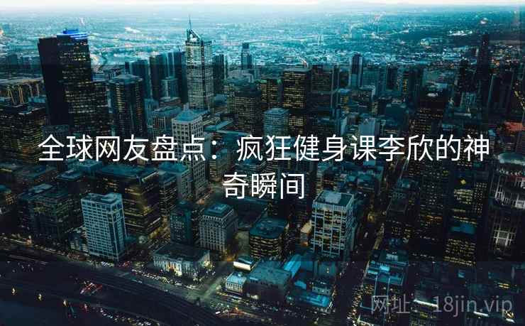 全球网友盘点：疯狂健身课李欣的神奇瞬间