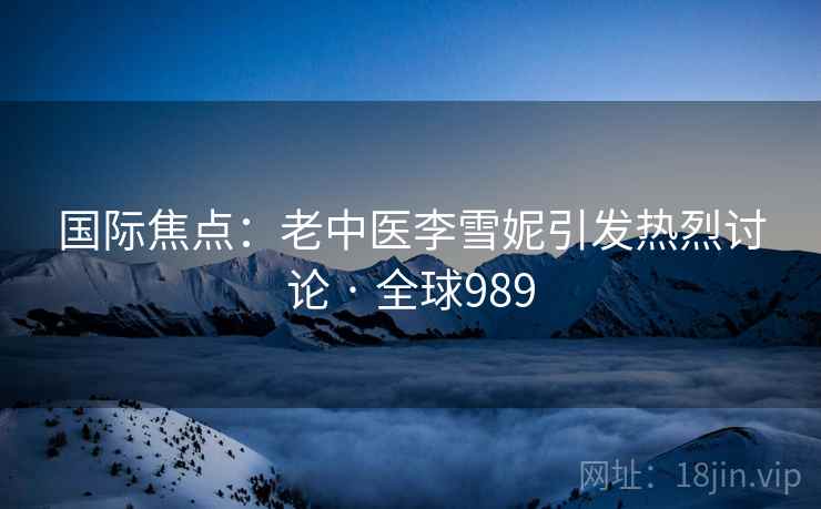 国际焦点：老中医李雪妮引发热烈讨论 · 全球989