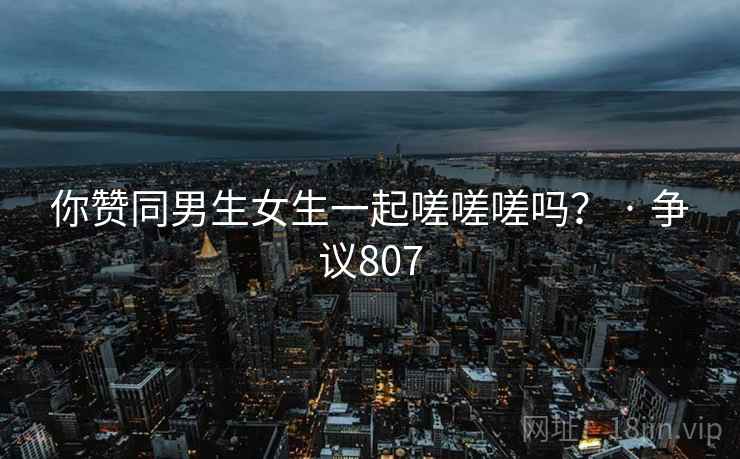 你赞同男生女生一起嗟嗟嗟吗？ · 争议807