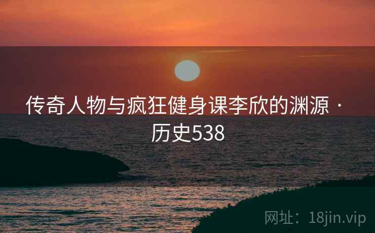传奇人物与疯狂健身课李欣的渊源 · 历史538