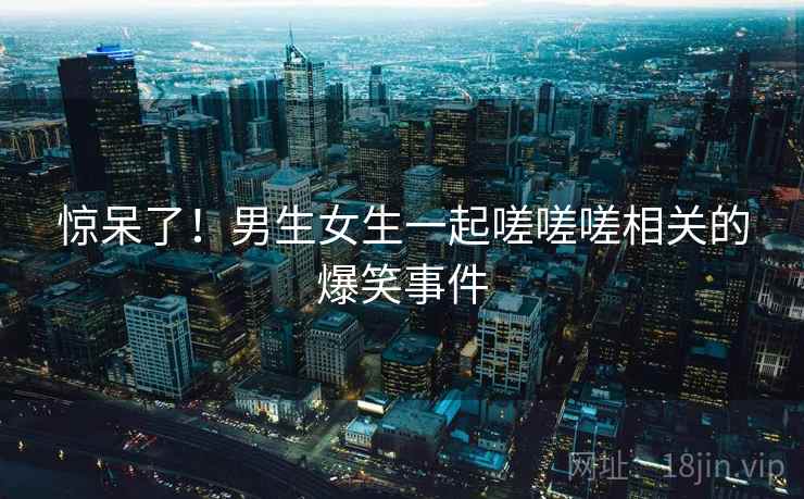 惊呆了！男生女生一起嗟嗟嗟相关的爆笑事件